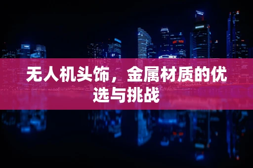 无人机头饰，金属材质的优选与挑战