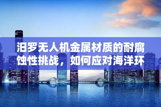 汨罗无人机金属材质的耐腐蚀性挑战，如何应对海洋环境的考验？