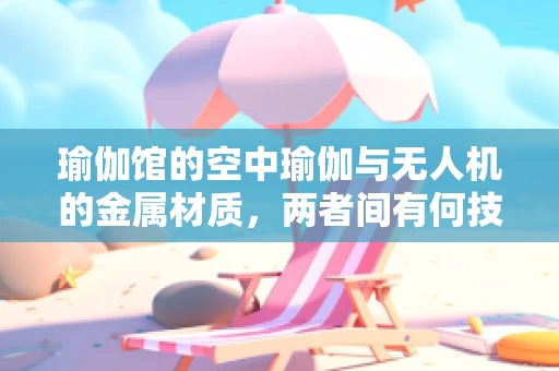 瑜伽馆的空中瑜伽与无人机的金属材质，两者间有何技术共通之处？