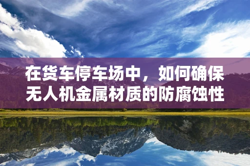 在货车停车场中，如何确保无人机金属材质的防腐蚀性能？