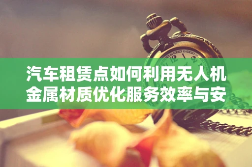 汽车租赁点如何利用无人机金属材质优化服务效率与安全？