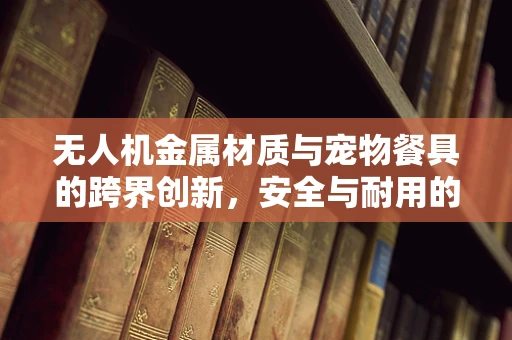 无人机金属材质与宠物餐具的跨界创新，安全与耐用的完美融合？