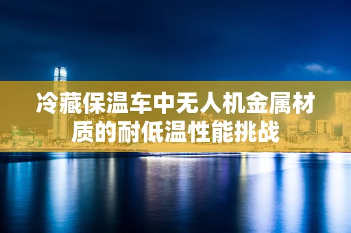 冷藏保温车中无人机金属材质的耐低温性能挑战