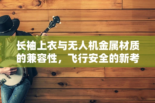 长袖上衣与无人机金属材质的兼容性，飞行安全的新考量