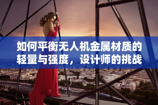 如何平衡无人机金属材质的轻量与强度，设计师的挑战与策略