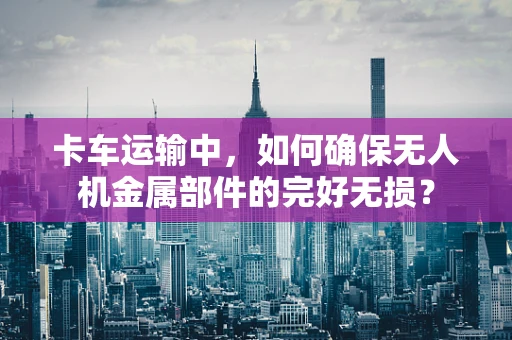 卡车运输中，如何确保无人机金属部件的完好无损？