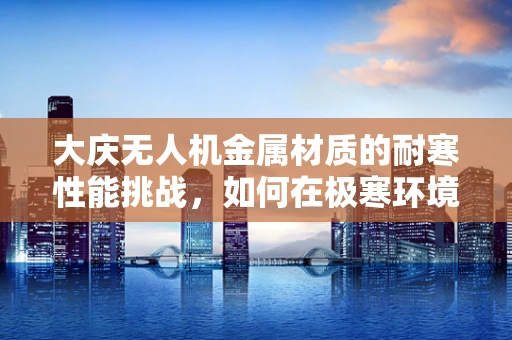 大庆无人机金属材质的耐寒性能挑战，如何在极寒环境下保持飞行稳定？