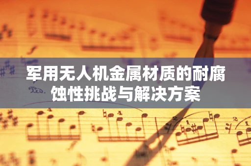 军用无人机金属材质的耐腐蚀性挑战与解决方案