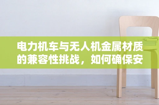 电力机车与无人机金属材质的兼容性挑战，如何确保安全与效率？