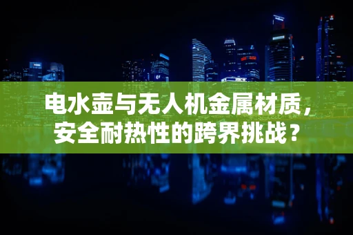电水壶与无人机金属材质，安全耐热性的跨界挑战？