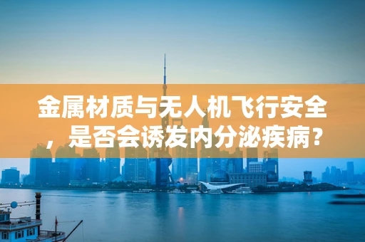 金属材质与无人机飞行安全，是否会诱发内分泌疾病？