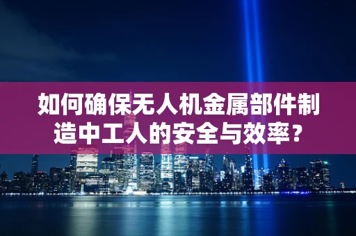 如何确保无人机金属部件制造中工人的安全与效率？
