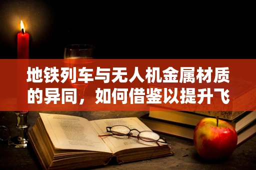 地铁列车与无人机金属材质的异同，如何借鉴以提升飞行稳定性？