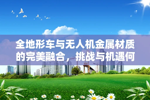 全地形车与无人机金属材质的完美融合，挑战与机遇何在？