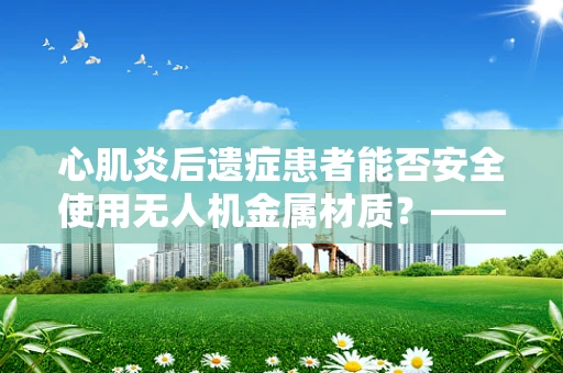 心肌炎后遗症患者能否安全使用无人机金属材质？——安全考量与科技便利的权衡