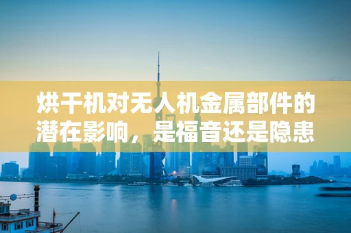 烘干机对无人机金属部件的潜在影响，是福音还是隐患？