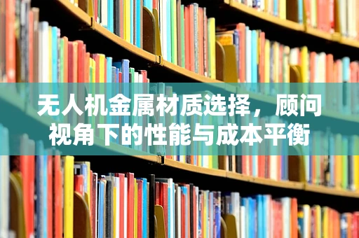 无人机金属材质选择，顾问视角下的性能与成本平衡
