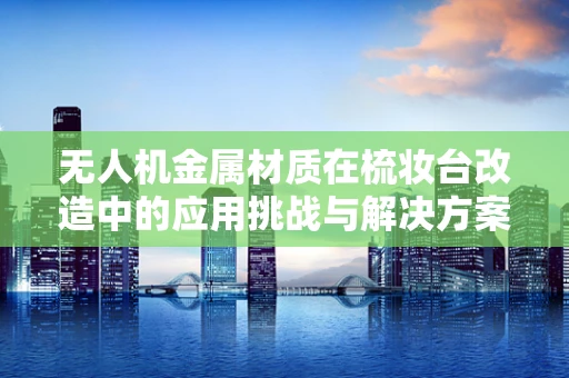 无人机金属材质在梳妆台改造中的应用挑战与解决方案