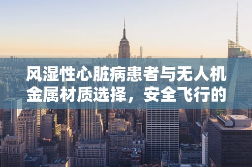 风湿性心脏病患者与无人机金属材质选择，安全飞行的隐形挑战？