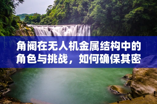 角阀在无人机金属结构中的角色与挑战，如何确保其密封性与耐用性？