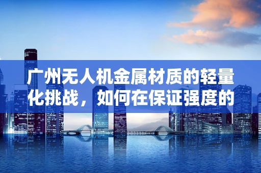 广州无人机金属材质的轻量化挑战，如何在保证强度的同时实现更轻的飞行器？