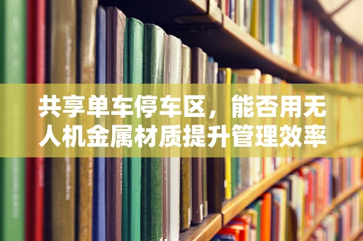 共享单车停车区，能否用无人机金属材质提升管理效率？