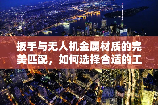 扳手与无人机金属材质的完美匹配，如何选择合适的工具？
