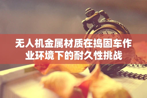 无人机金属材质在捣固车作业环境下的耐久性挑战