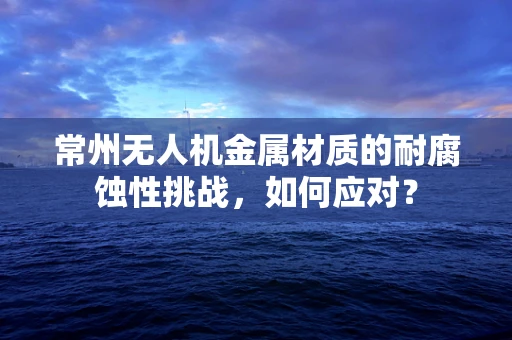 常州无人机金属材质的耐腐蚀性挑战，如何应对？
