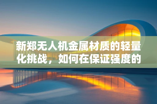 新郑无人机金属材质的轻量化挑战，如何在保证强度的同时实现更优的飞行性能？