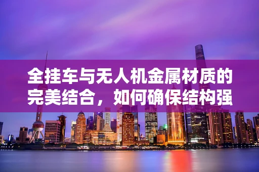 全挂车与无人机金属材质的完美结合，如何确保结构强度与轻量化的平衡？