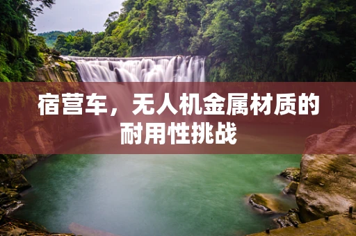 宿营车，无人机金属材质的耐用性挑战