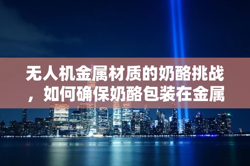 无人机金属材质的奶酪挑战，如何确保奶酪包装在金属结构中的安全无损？