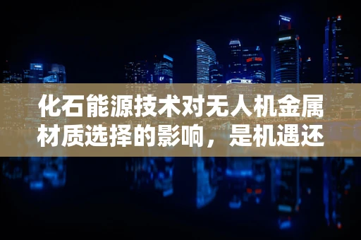 化石能源技术对无人机金属材质选择的影响，是机遇还是挑战？