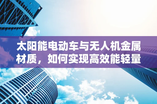 太阳能电动车与无人机金属材质，如何实现高效能轻量化？