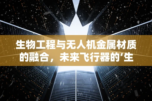 生物工程与无人机金属材质的融合，未来飞行器的‘生命’之谜？