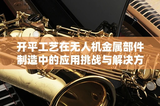 开平工艺在无人机金属部件制造中的应用挑战与解决方案
