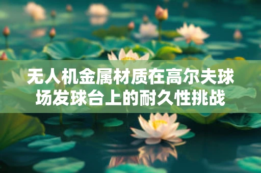 无人机金属材质在高尔夫球场发球台上的耐久性挑战