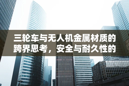三轮车与无人机金属材质的跨界思考，安全与耐久性的平衡点何在？
