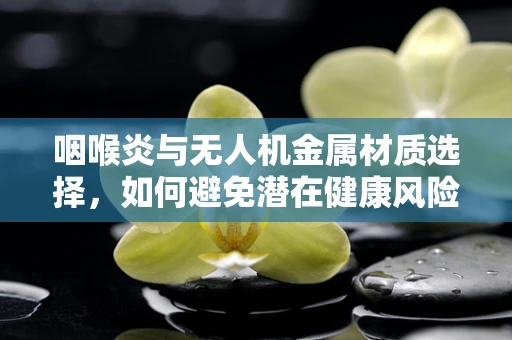 咽喉炎与无人机金属材质选择，如何避免潜在健康风险？