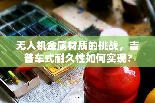 无人机金属材质的挑战，吉普车式耐久性如何实现？
