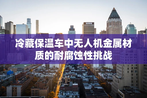 冷藏保温车中无人机金属材质的耐腐蚀性挑战