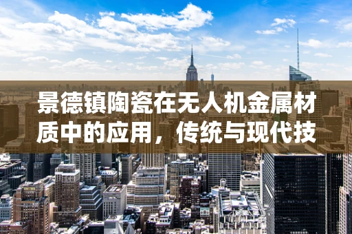 景德镇陶瓷在无人机金属材质中的应用，传统与现代技术的碰撞