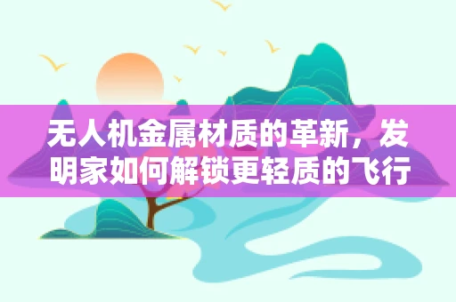 无人机金属材质的革新，发明家如何解锁更轻质的飞行未来？