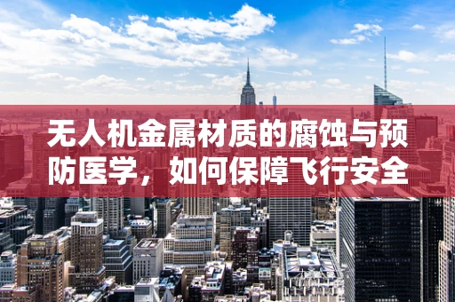 无人机金属材质的腐蚀与预防医学，如何保障飞行安全？