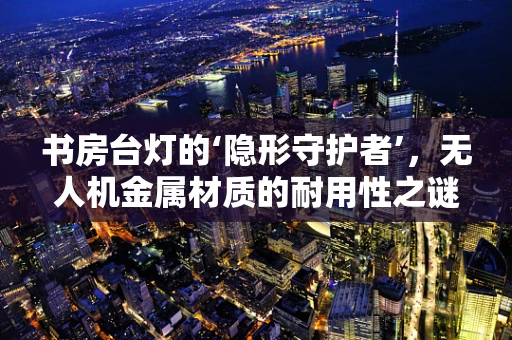书房台灯的‘隐形守护者’，无人机金属材质的耐用性之谜