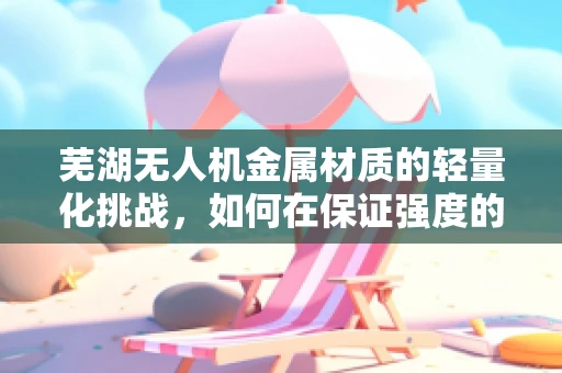 芜湖无人机金属材质的轻量化挑战，如何在保证强度的同时实现更轻的飞行体验？