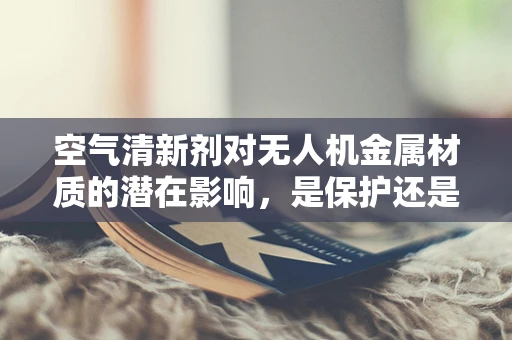 空气清新剂对无人机金属材质的潜在影响，是保护还是腐蚀？