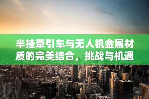 半挂牵引车与无人机金属材质的完美结合，挑战与机遇何在？