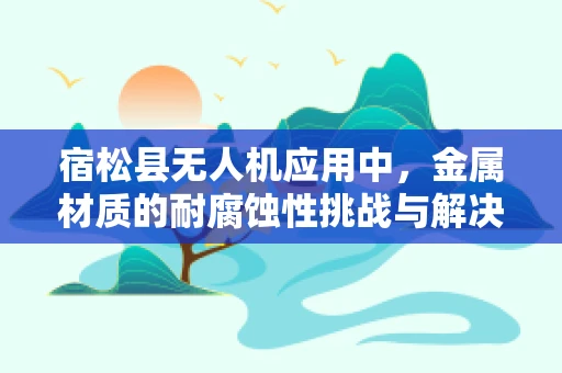 宿松县无人机应用中，金属材质的耐腐蚀性挑战与解决方案